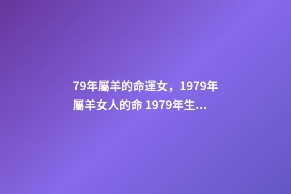 79年屬羊的命運女，1979年屬羊女人的命 1979年生肖屬羊的女人好壞 1979年屬羊女的是什么命